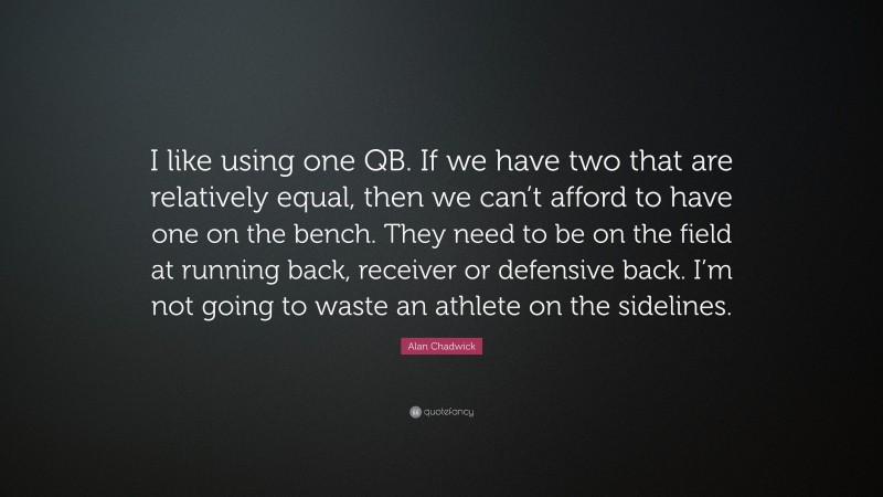 Alan Chadwick Quote: “I like using one QB. If we have two that are relatively equal, then we can’t afford to have one on the bench. They need to be on the field at running back, receiver or defensive back. I’m not going to waste an athlete on the sidelines.”