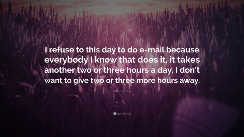 Jeff Foxworthy Quote: “I refuse to this day to do e-mail because everybody I know that does it, it takes another two or three hours a day. I don’t want to give two or three more hours away.”