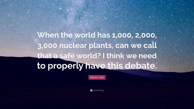 Naoto Kan Quote: “When the world has 1,000, 2,000, 3,000 nuclear plants, can we call that a safe world? I think we need to properly have this debate.”