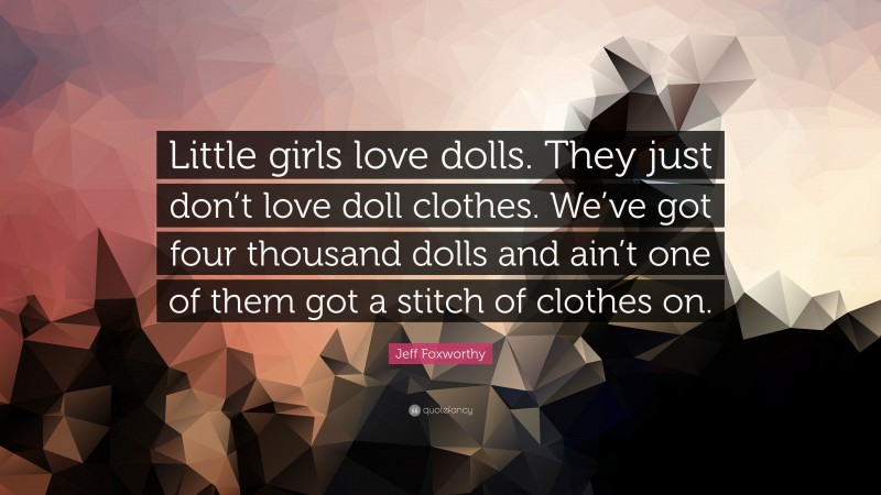Jeff Foxworthy Quote: “Little girls love dolls. They just don’t love doll clothes. We’ve got four thousand dolls and ain’t one of them got a stitch of clothes on.”