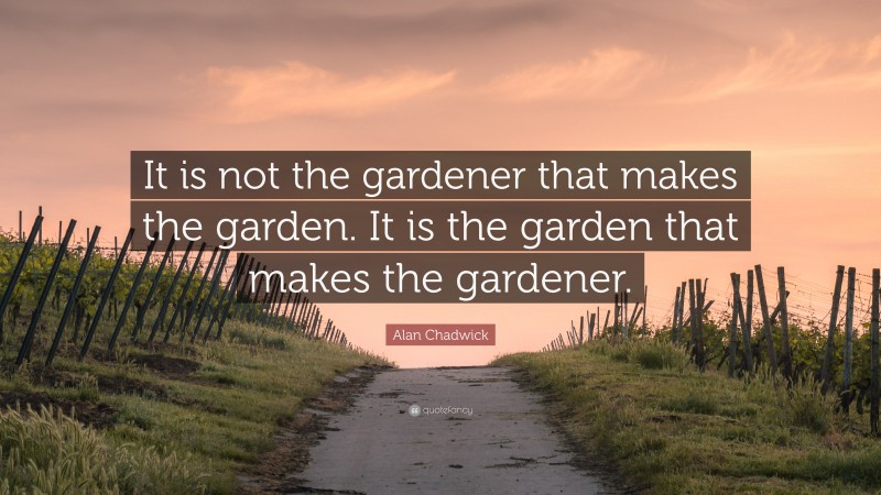 Alan Chadwick Quote: “It is not the gardener that makes the garden. It is the garden that makes the gardener.”