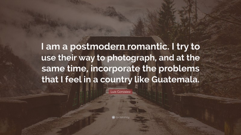 Luis Gonzalez Quote: “I am a postmodern romantic. I try to use their way to photograph, and at the same time, incorporate the problems that I feel in a country like Guatemala.”