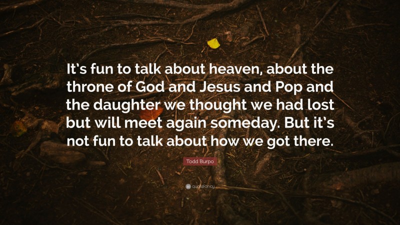 Todd Burpo Quote: “It’s fun to talk about heaven, about the throne of God and Jesus and Pop and the daughter we thought we had lost but will meet again someday. But it’s not fun to talk about how we got there.”