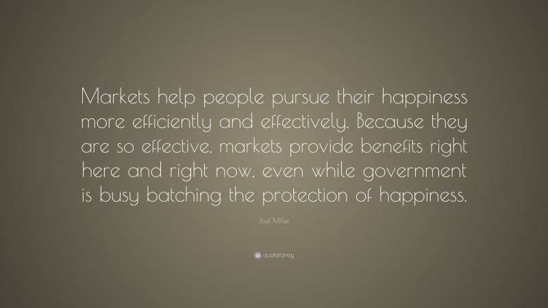 Joel Miller Quote: “Markets help people pursue their happiness more efficiently and effectively. Because they are so effective, markets provide benefits right here and right now, even while government is busy batching the protection of happiness.”