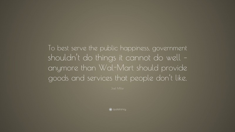 Joel Miller Quote: “To best serve the public happiness, government shouldn’t do things it cannot do well – anymore than Wal-Mart should provide goods and services that people don’t like.”