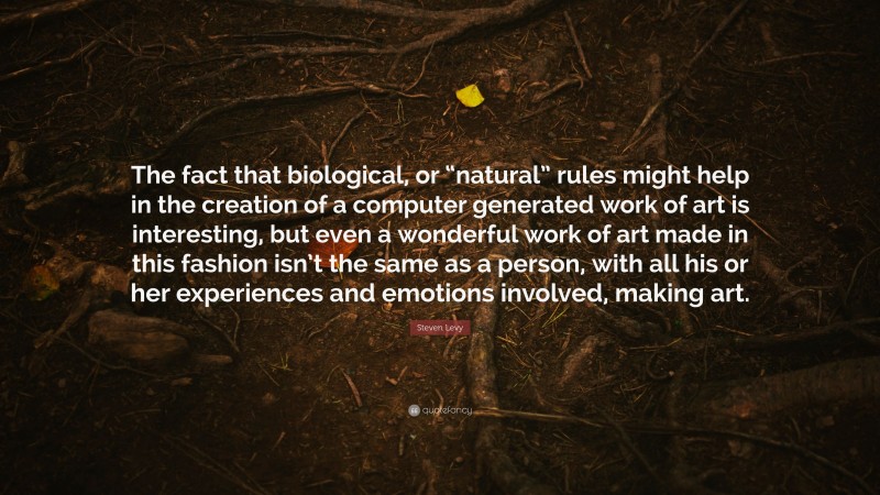 Steven Levy Quote: “The fact that biological, or “natural” rules might help in the creation of a computer generated work of art is interesting, but even a wonderful work of art made in this fashion isn’t the same as a person, with all his or her experiences and emotions involved, making art.”