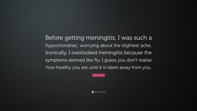 Petra Stunt Quote: “Before getting meningitis, I was such a hypochondriac, worrying about the slightest ache. Ironically, I overlooked meningitis because the symptoms seemed like flu. I guess you don’t realise how healthy you are until it is taken away from you.”
