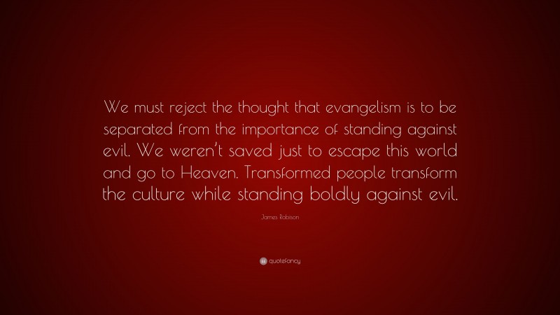 James Robison Quote: “We must reject the thought that evangelism is to be separated from the importance of standing against evil. We weren’t saved just to escape this world and go to Heaven. Transformed people transform the culture while standing boldly against evil.”