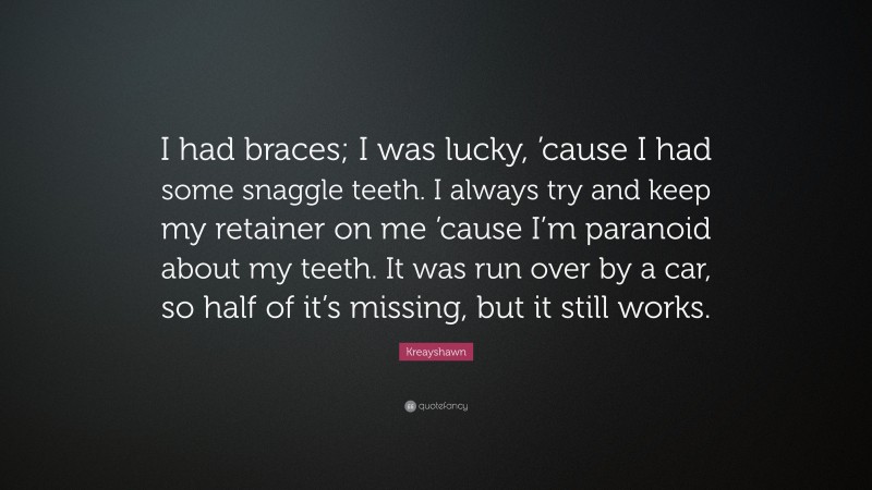 Kreayshawn Quote: “I had braces; I was lucky, ’cause I had some snaggle teeth. I always try and keep my retainer on me ’cause I’m paranoid about my teeth. It was run over by a car, so half of it’s missing, but it still works.”