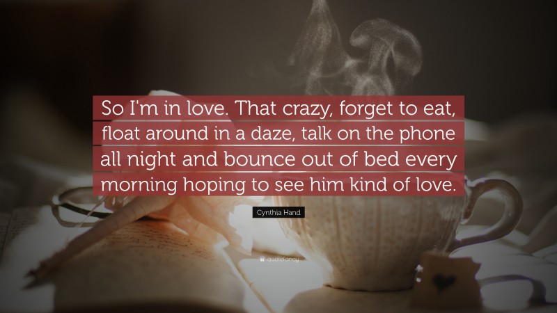 Cynthia Hand Quote: “So I'm in love. That crazy, forget to eat, float around in a daze, talk on the phone all night and bounce out of bed every morning hoping to see him kind of love.”