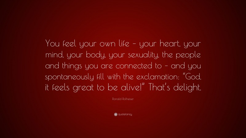 Ronald Rolheiser Quote: “You feel your own life – your heart, your mind, your body, your sexuality, the people and things you are connected to – and you spontaneously fill with the exclamation: “God, it feels great to be alive!” That’s delight.”