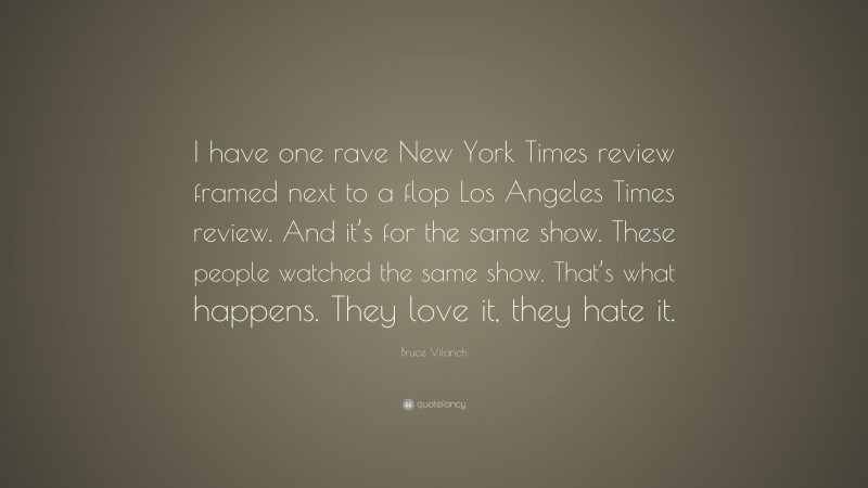 Bruce Vilanch Quote: “I have one rave New York Times review framed next to a flop Los Angeles Times review. And it’s for the same show. These people watched the same show. That’s what happens. They love it, they hate it.”