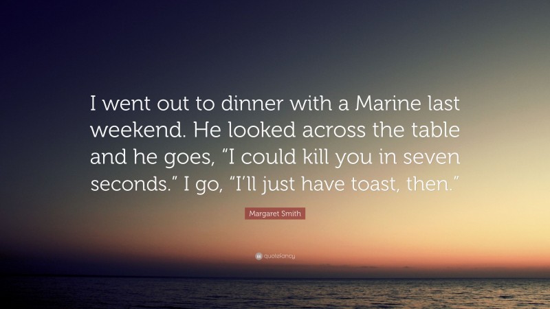 Margaret Smith Quote: “I went out to dinner with a Marine last weekend. He looked across the table and he goes, “I could kill you in seven seconds.” I go, “I’ll just have toast, then.””