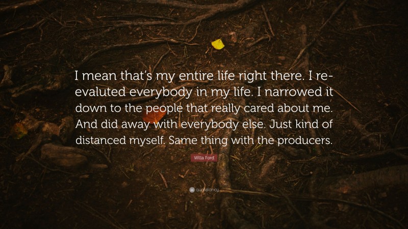Willa Ford Quote: “I mean that’s my entire life right there. I re-evaluted everybody in my life. I narrowed it down to the people that really cared about me. And did away with everybody else. Just kind of distanced myself. Same thing with the producers.”