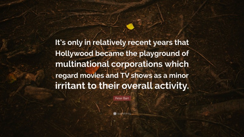 Peter Bart Quote: “It’s only in relatively recent years that Hollywood became the playground of multinational corporations which regard movies and TV shows as a minor irritant to their overall activity.”