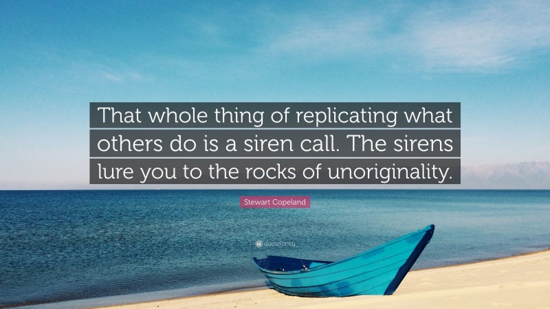 Stewart Copeland Quote: “That whole thing of replicating what others do is a siren call. The sirens lure you to the rocks of unoriginality.”