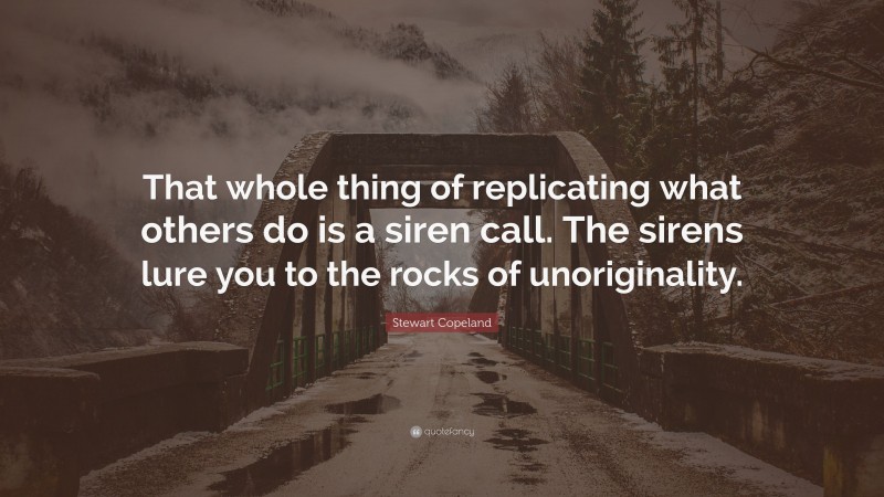 Stewart Copeland Quote: “That whole thing of replicating what others do is a siren call. The sirens lure you to the rocks of unoriginality.”