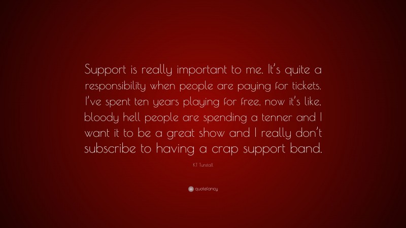 KT Tunstall Quote: “Support is really important to me. It’s quite a responsibility when people are paying for tickets. I’ve spent ten years playing for free, now it’s like, bloody hell people are spending a tenner and I want it to be a great show and I really don’t subscribe to having a crap support band.”