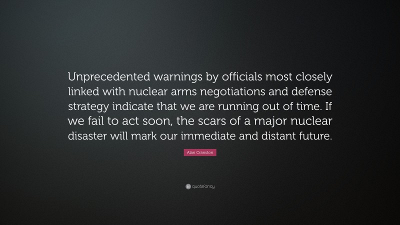 Alan Cranston Quote: “Unprecedented warnings by officials most closely linked with nuclear arms negotiations and defense strategy indicate that we are running out of time. If we fail to act soon, the scars of a major nuclear disaster will mark our immediate and distant future.”