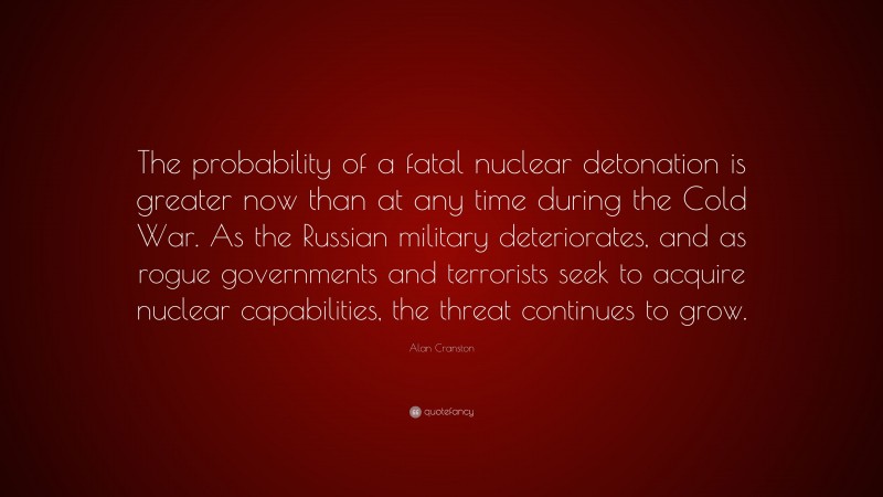 Alan Cranston Quote: “The probability of a fatal nuclear detonation is greater now than at any time during the Cold War. As the Russian military deteriorates, and as rogue governments and terrorists seek to acquire nuclear capabilities, the threat continues to grow.”
