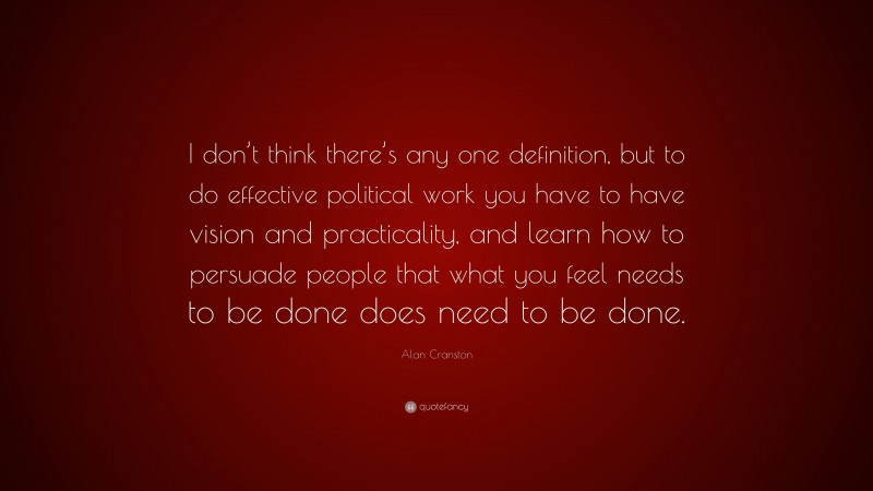 Alan Cranston Quote: “I don’t think there’s any one definition, but to do effective political work you have to have vision and practicality, and learn how to persuade people that what you feel needs to be done does need to be done.”
