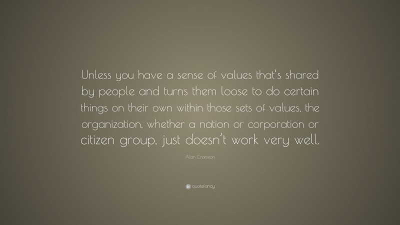 Alan Cranston Quote: “Unless you have a sense of values that’s shared by people and turns them loose to do certain things on their own within those sets of values, the organization, whether a nation or corporation or citizen group, just doesn’t work very well.”