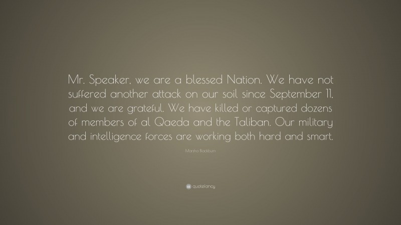 Marsha Blackburn Quote: “Mr. Speaker, we are a blessed Nation. We have not suffered another attack on our soil since September 11, and we are grateful. We have killed or captured dozens of members of al Qaeda and the Taliban. Our military and intelligence forces are working both hard and smart.”