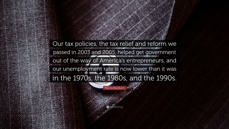 Marsha Blackburn Quote: “Our tax policies, the tax relief and reform we passed in 2003 and 2005, helped get government out of the way of America’s entrepreneurs, and our unemployment rate is now lower than it was in the 1970s, the 1980s, and the 1990s.”
