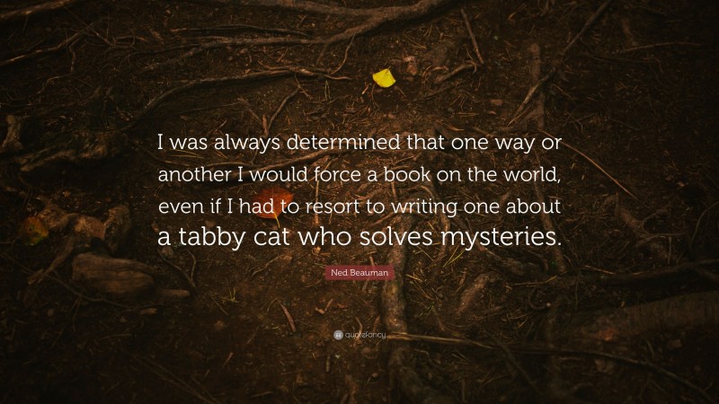 Ned Beauman Quote: “I was always determined that one way or another I would force a book on the world, even if I had to resort to writing one about a tabby cat who solves mysteries.”