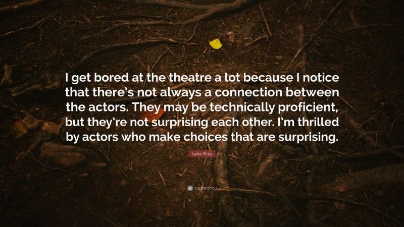 Lusia Strus Quote: “I get bored at the theatre a lot because I notice that there’s not always a connection between the actors. They may be technically proficient, but they’re not surprising each other. I’m thrilled by actors who make choices that are surprising.”