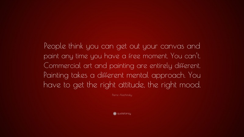 Pierre Alechinsky Quote: “People think you can get out your canvas and paint any time you have a free moment. You can’t. Commercial art and painting are entirely different. Painting takes a different mental approach. You have to get the right attitude, the right mood.”