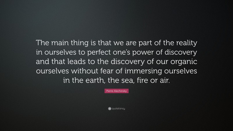 Pierre Alechinsky Quote: “The main thing is that we are part of the reality in ourselves to perfect one’s power of discovery and that leads to the discovery of our organic ourselves without fear of immersing ourselves in the earth, the sea, fire or air.”