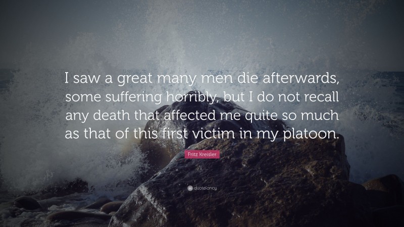 Fritz Kreisler Quote: “I saw a great many men die afterwards, some suffering horribly, but I do not recall any death that affected me quite so much as that of this first victim in my platoon.”