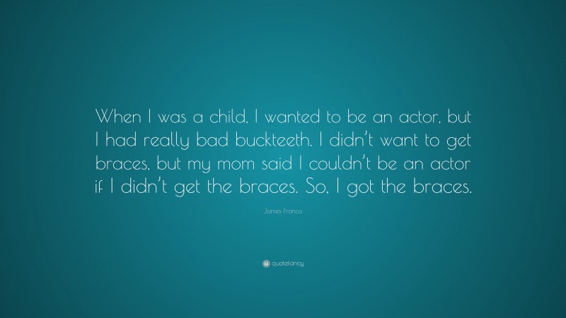James Franco Quote: “When I was a child, I wanted to be an actor, but I had really bad buckteeth. I didn’t want to get braces, but my mom said I couldn’t be an actor if I didn’t get the braces. So, I got the braces.”