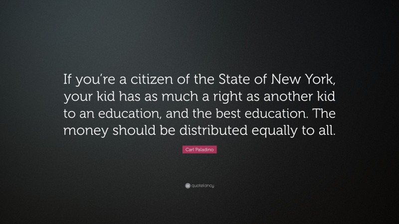Carl Paladino Quote: “If you’re a citizen of the State of New York, your kid has as much a right as another kid to an education, and the best education. The money should be distributed equally to all.”
