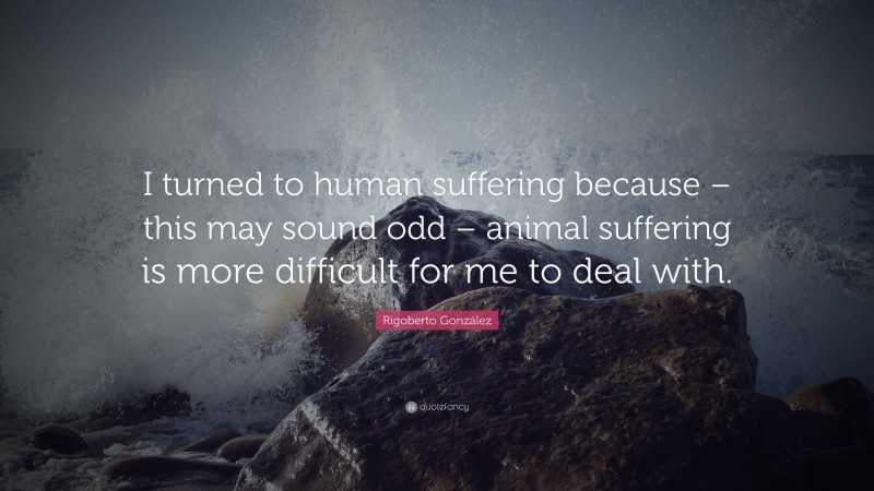 Rigoberto González Quote: “I turned to human suffering because – this may sound odd – animal suffering is more difficult for me to deal with.”