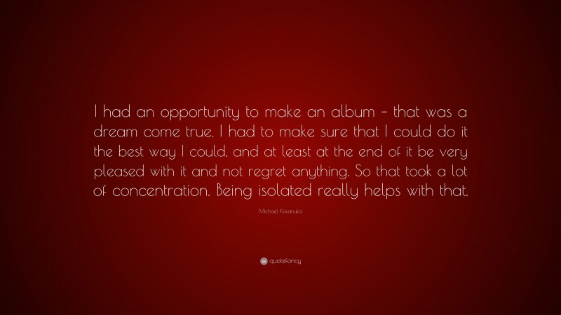 Michael Kiwanuka Quote: “I had an opportunity to make an album – that was a dream come true. I had to make sure that I could do it the best way I could, and at least at the end of it be very pleased with it and not regret anything. So that took a lot of concentration. Being isolated really helps with that.”