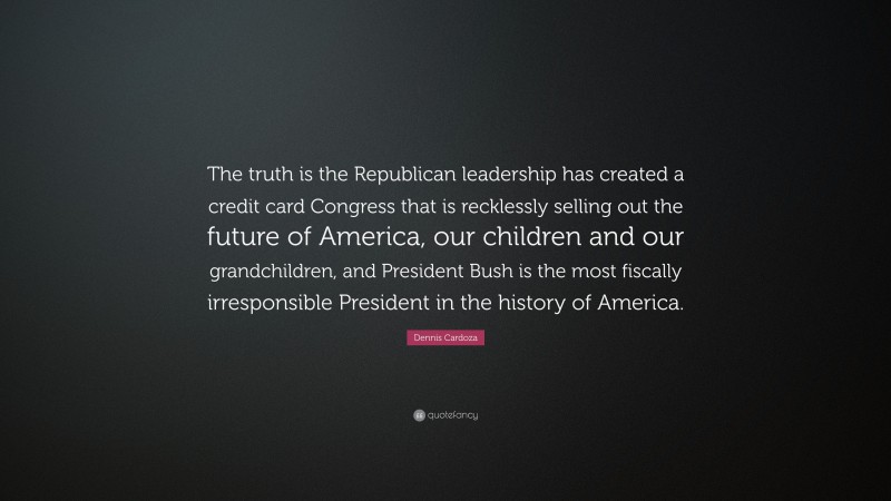 Dennis Cardoza Quote: “The truth is the Republican leadership has created a credit card Congress that is recklessly selling out the future of America, our children and our grandchildren, and President Bush is the most fiscally irresponsible President in the history of America.”