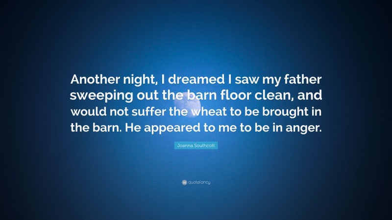 Joanna Southcott Quote: “Another night, I dreamed I saw my father sweeping out the barn floor clean, and would not suffer the wheat to be brought in the barn. He appeared to me to be in anger.”