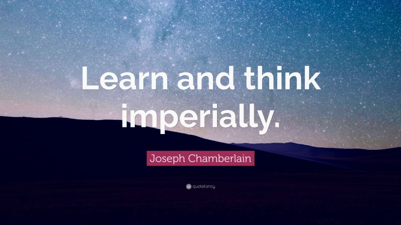 Joseph Chamberlain Quote: “Learn and think imperially.”