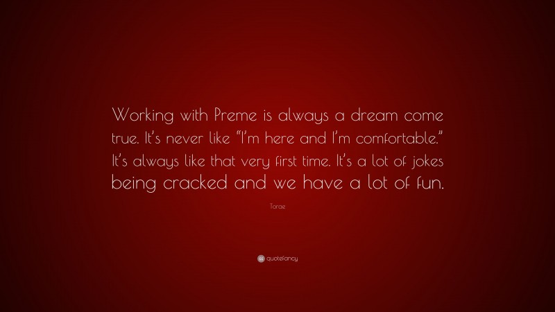 Torae Quote: “Working with Preme is always a dream come true. It’s never like “I’m here and I’m comfortable.” It’s always like that very first time. It’s a lot of jokes being cracked and we have a lot of fun.”