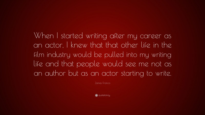 James Franco Quote: “When I started writing after my career as an actor, I knew that that other life in the film industry would be pulled into my writing life and that people would see me not as an author but as an actor starting to write.”