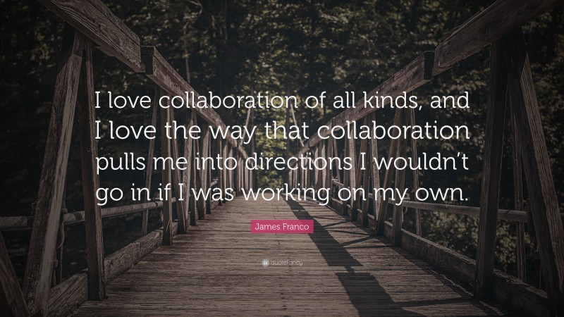 James Franco Quote: “I love collaboration of all kinds, and I love the way that collaboration pulls me into directions I wouldn’t go in if I was working on my own.”