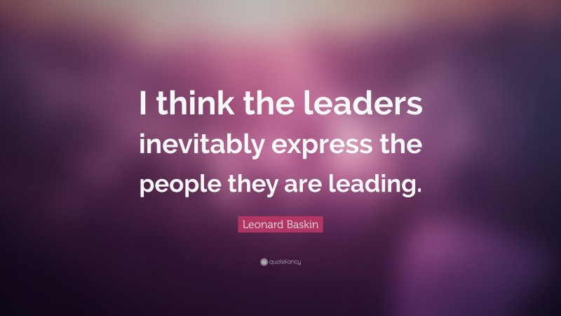 Leonard Baskin Quote: “I think the leaders inevitably express the people they are leading.”