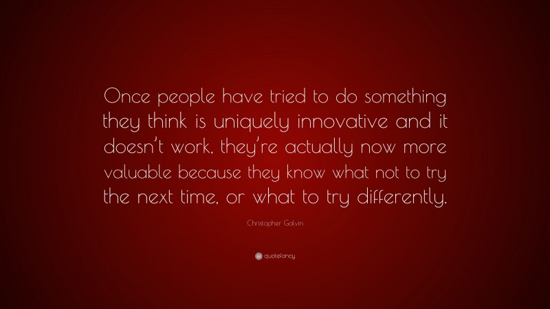 Christopher Galvin Quote: “Once people have tried to do something they think is uniquely innovative and it doesn’t work, they’re actually now more valuable because they know what not to try the next time, or what to try differently.”
