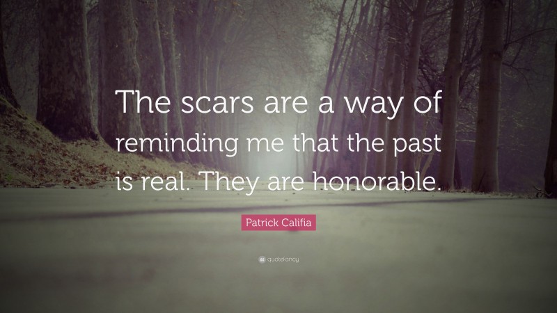 Patrick Califia Quote: “The scars are a way of reminding me that the past is real. They are honorable.”