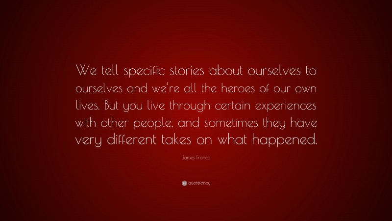 James Franco Quote: “We tell specific stories about ourselves to ourselves and we’re all the heroes of our own lives. But you live through certain experiences with other people, and sometimes they have very different takes on what happened.”