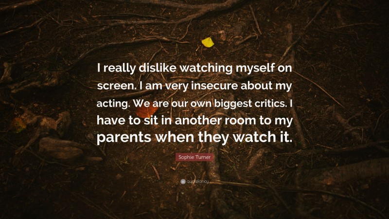 Sophie Turner Quote: “I really dislike watching myself on screen. I am very insecure about my acting. We are our own biggest critics. I have to sit in another room to my parents when they watch it.”