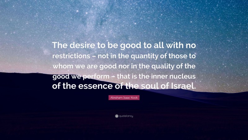 Abraham Isaac Kook Quote: “The desire to be good to all with no restrictions – not in the quantity of those to whom we are good nor in the quality of the good we perform – that is the inner nucleus of the essence of the soul of Israel.”