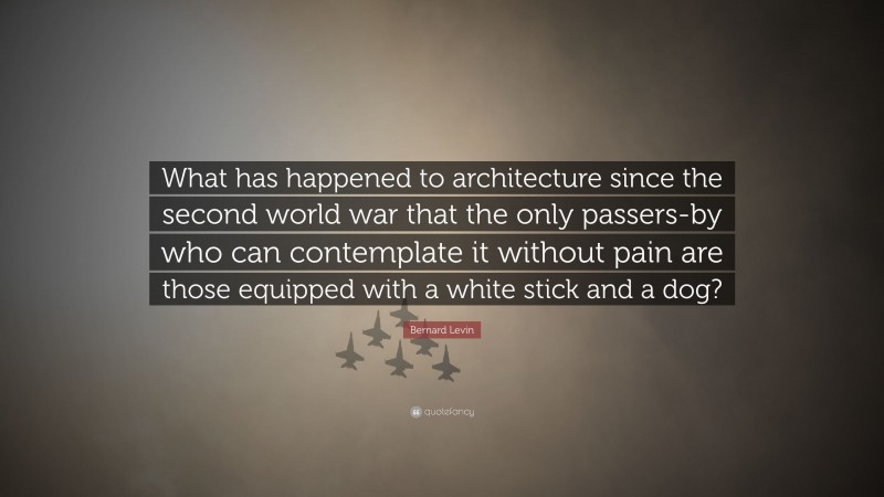 Bernard Levin Quote: “What has happened to architecture since the second world war that the only passers-by who can contemplate it without pain are those equipped with a white stick and a dog?”